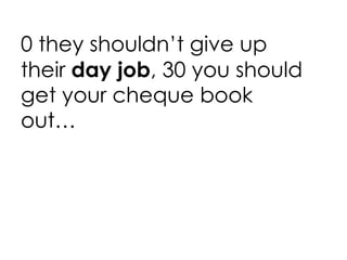 0 they shouldn’t give up their  day job , 30 you should get your cheque book out… 