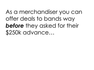 As a merchandiser you can offer deals to bands way  before  they asked for their $250k advance… 