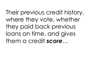 Their previous credit history, where they vote, whether they paid back previous loans on time, and gives them a credit  score … 