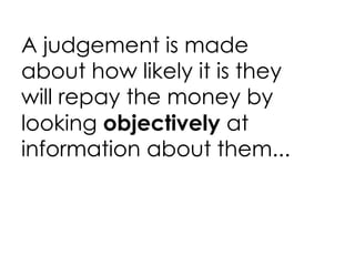 A judgement is made about how likely it is they will repay the money by looking  objectively  at information about them...  