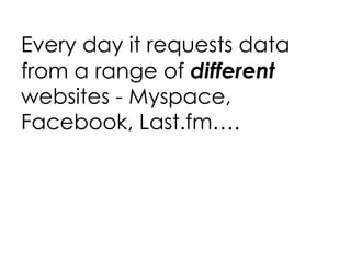 Every day it requests data from a range of  different  websites - Myspace, Facebook, Last.fm…. 