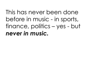 This has never been done before in music - in sports, finance, politics – yes - but  never in music. 