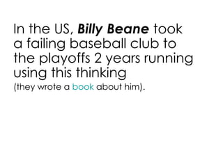 In the US,  Billy Beane  took a failing baseball club to the playoffs 2 years running using this thinking (they wrote a  book  about him). 