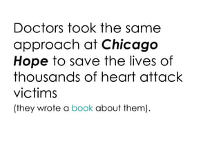 Doctors took the same approach at  Chicago Hope  to save the lives of thousands of heart attack victims (they wrote a  book  about them). 