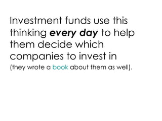 Investment funds use this thinking  every day  to help them decide which companies to invest in (they wrote a  book  about them as well). 