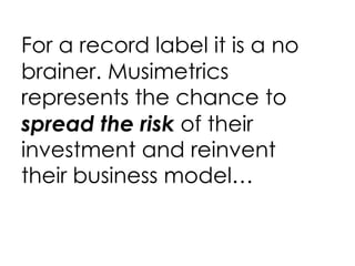 For a record label it is a no brainer.   Musimetrics represents the chance to  spread the risk  of their investment and reinvent their business model… 