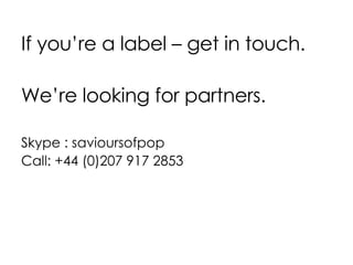 If you’re a label – get in touch. We’re looking for partners. Skype : savioursofpop Call: +44 (0)207 917 2853 