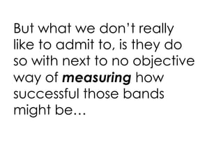 But what we don’t really like to admit to, is they do so with next to no objective way of  measuring  how successful those bands might be… 