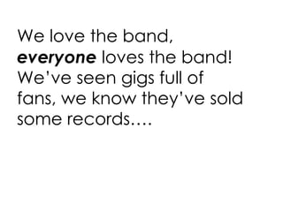 We love the band,  everyone  loves the band! We’ve seen gigs full of fans, we know they’ve sold some records…. 