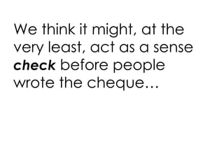 We think it might, at the very least, act as a sense  check  before people wrote the cheque… 