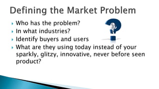  Who has the problem?
 In what industries?
 Identify buyers and users
 What are they using today instead of your
sparkly, glitzy, innovative, never before seen
product?
 