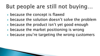  because the concept is flawed
 because the solution doesn’t solve the problem
 because the product isn’t yet good enough
 because the market positioning is wrong
 because you’re targeting the wrong customers
 