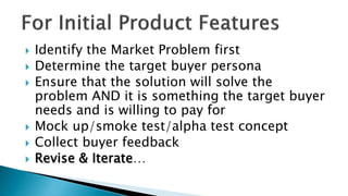  Identify the Market Problem first
 Determine the target buyer persona
 Ensure that the solution will solve the
problem AND it is something the target buyer
needs and is willing to pay for
 Mock up/smoke test/alpha test concept
 Collect buyer feedback
 Revise & Iterate…
 