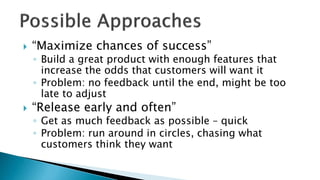  “Maximize chances of success”
◦ Build a great product with enough features that
increase the odds that customers will want it
◦ Problem: no feedback until the end, might be too
late to adjust
 “Release early and often”
◦ Get as much feedback as possible – quick
◦ Problem: run around in circles, chasing what
customers think they want
 