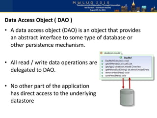 • A data access object (DAO) is an object that provides
an abstract interface to some type of database or
other persistence mechanism.
• All read / write data operations are
delegated to DAO.
• No other part of the application
has direct access to the underlying
datastore
Data Access Object ( DAO )
 