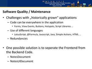 • Challenges with „historically grown“ applications
– Code can be everywhere in the application
• Forms, View Events, Buttons, Hotspots, Script Libraries …
– Use of different languages
• LotusScript, @Formula, Javascript, Java, Simple Actions, HTML …
– Redundancies
• One possible solution is to seperate the Frontend from
the Backend Code.
– NotesDocument
– NotesUIDocument
Software Quality / Maintenance
 