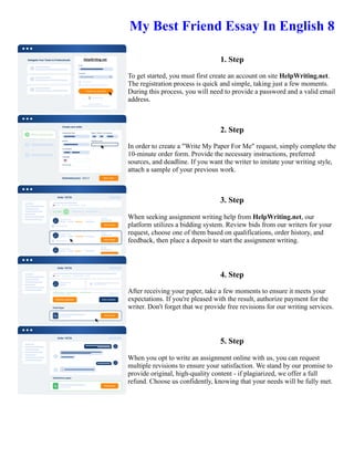 My Best Friend Essay In English 8
1. Step
To get started, you must first create an account on site HelpWriting.net.
The registration process is quick and simple, taking just a few moments.
During this process, you will need to provide a password and a valid email
address.
2. Step
In order to create a "Write My Paper For Me" request, simply complete the
10-minute order form. Provide the necessary instructions, preferred
sources, and deadline. If you want the writer to imitate your writing style,
attach a sample of your previous work.
3. Step
When seeking assignment writing help from HelpWriting.net, our
platform utilizes a bidding system. Review bids from our writers for your
request, choose one of them based on qualifications, order history, and
feedback, then place a deposit to start the assignment writing.
4. Step
After receiving your paper, take a few moments to ensure it meets your
expectations. If you're pleased with the result, authorize payment for the
writer. Don't forget that we provide free revisions for our writing services.
5. Step
When you opt to write an assignment online with us, you can request
multiple revisions to ensure your satisfaction. We stand by our promise to
provide original, high-quality content - if plagiarized, we offer a full
refund. Choose us confidently, knowing that your needs will be fully met.
My Best Friend Essay In English 8 My Best Friend Essay In English 8
 