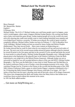 Michael Jord The World Of Sports
Bryce Stannard
Ms. Barnett/Mrs. Mettler
English 1
8 February 2016
Michael Jordan: The G.O.A.T Michael Jordan once said Some people want it to happen, some
wish it would happen, others make it happen (Michael Jordan Quotes). His exciting and flashy
style of play reinvented the game (King). Jordan inspired people all over the world to be more
active,his amazing play made more people want to watch making basketball more popular and
even helped boost America s economy. If Jordan never played, the world of sports would be
completely different. Michael Jeffrey Jordan was born on February 17, 1963 in Brooklyn New
York (Aldridge). Michael Jordanwas born an raised by James Jordan and Deloris Peoples
(Halberstam). They later moved North ... Show more content on Helpwriting.net ...
He Jordan showed that he could fix them when he was named an all star and received rookie of
the year. The next year in his second season jordan missed 64 games although when he returned
he scored 49 points in his first game and then in the second 63 in his second and broke the record
for most points in a playoff game ( Michael Jordan Biography Biography.com). Although Jordan
played great in the beginning of the playoffs later in the Eastern Conference Finals the Bulls
experienced a very tough loss to the Detroit Pistons (Isaacson). Although Jordan was not as
successful as hoped he was still awarded defensive player of the year and MVP ( Michael Jordan
Biography ). The Next year the Bulls blew it once more to Isiah Thomas and The Bad Boys In
the eastern conference finals as one of Jordan s most discouraging moments in his career. After
watching Chicago lose by 19 points to the Pistons in the seventh and deciding game of the 1990
NBA Eastern Conference finals a game in which Scottie Pippen`s migraine contributed to his 1
for 10 shooting day Bulls General Manager Jerry Krause could take it no longer. All 5 feet 7
inches of him burst into his team`s dressing room and all but took a door off its hinges (Isaacson).
This shows how disappointed the Bulls and Jordan where but Many believe that Jordan never
would have been as good without this moment in his career.
In 1991 the Bulls added another
... Get more on HelpWriting.net ...
 