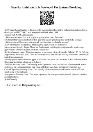 Security Architecture Is Developed For Systems Providing...
X.805 security architecture is developed for systems providing end to end communications. It was
developed by ITU T SG 17 and was published in October 2003.
Issues which X.805 addresses are:
1.What type of protection is to be given against what kind of threats?
2.What are the various kinds of system gear and facility groupings that needs to be secured?
3.What are the different types of network exercises that needs to be secured?
X.805 architecture incorporates three security layers which are as follows:
Infrastructure Security Layer: These are fundamental building pieces of networks services and
applications. Example: routers, switches, servers etc.
Services Security Layer: These are services given to end clients. Example: Cellular, Wi Fi, QoS etc.
Applications Security Layer: These are network based applications used by end clients. Example: E
mail, E commerce etc.
Security planes speak about the types of activities that occur on a network. X.805 architecture has
three security planes, which are as follows:
End User Security Plane: This security plane represents the access and use of the network by the
customers for various purposes, like value added services, basic connectivity/transport etc.
Control/Signaling Security Plane: This security plane represents activities that enable efficient
functioning of the network.
Management Security Plane: This plane represents the management of network elements, services
and applications.
X.805 Security
... Get more on HelpWriting.net ...
 