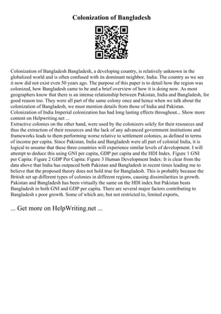 Colonization of Bangladesh
Colonization of Bangladesh Bangladesh, a developing country, is relatively unknown in the
globalized world and is often confused with its dominant neighbor, India. The country as we see
it now did not exist even 50 years ago. The purpose of this paper is to detail how the region was
colonized, how Bangladesh came to be and a brief overview of how it is doing now. As most
geographers know that there is an intense relationship between Pakistan, India and Bangladesh, for
good reason too. They were all part of the same colony once and hence when we talk about the
colonization of Bangladesh, we must mention details from those of India and Pakistan.
Colonization of India Imperial colonization has had long lasting effects throughout... Show more
content on Helpwriting.net ...
Extractive colonies on the other hand, were used by the colonizers solely for their resources and
thus the extraction of their resources and the lack of any advanced government institutions and
frameworks leads to them performing worse relative to settlement colonies, as defined in terms
of income per capita. Since Pakistan, India and Bangladesh were all part of colonial India, it is
logical to assume that these three countries will experience similar levels of development. I will
attempt to deduce this using GNI per capita, GDP per capita and the HDI Index. Figure 1 GNI
per Capita: Figure 2 GDP Per Capita: Figure 3 Human Development Index: It is clear from the
data above that India has outpaced both Pakistan and Bangladesh in recent times leading me to
believe that the proposed theory does not hold true for Bangladesh. This is probably because the
British set up different types of colonies in different regions, causing dissimilarities in growth.
Pakistan and Bangladesh has been virtually the same on the HDI index but Pakistan beats
Bangladesh in both GNI and GDP per capita. There are several major factors contributing to
Bangladesh s poor growth. Some of which are, but not restricted to, limited exports,
... Get more on HelpWriting.net ...
 