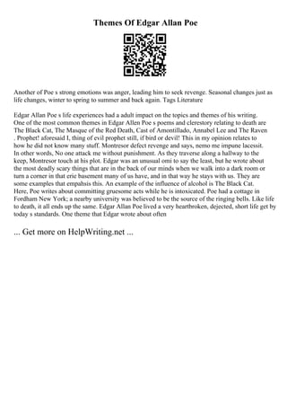 Themes Of Edgar Allan Poe
Another of Poe s strong emotions was anger, leading him to seek revenge. Seasonal changes just as
life changes, winter to spring to summer and back again. Tags Literature
Edgar Allan Poe s life experiences had a adult impact on the topics and themes of his writing.
One of the most common themes in Edgar Allen Poe s poems and clerestory relating to death are
The Black Cat, The Masque of the Red Death, Cast of Amontillado, Annabel Lee and The Raven
. Prophet! aforesaid I, thing of evil prophet still, if bird or devil! This in my opinion relates to
how he did not know many stuff. Montresor defect revenge and says, nemo me impune lacessit.
In other words, No one attack me without punishment. As they traverse along a hallway to the
keep, Montresor touch at his plot. Edgar was an unusual omi to say the least, but he wrote about
the most deadly scary things that are in the back of our minds when we walk into a dark room or
turn a corner in that erie basement many of us have, and in that way he stays with us. They are
some examples that empahsis this. An example of the influence of alcohol is The Black Cat.
Here, Poe writes about committing gruesome acts while he is intoxicated. Poe had a cottage in
Fordham New York; a nearby university was believed to be the source of the ringing bells. Like life
to death, it all ends up the same. Edgar Allan Poe lived a very heartbroken, dejected, short life get by
today s standards. One theme that Edgar wrote about often
... Get more on HelpWriting.net ...
 