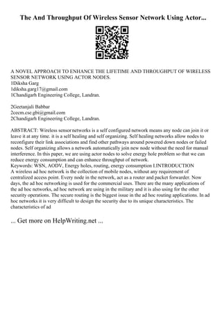 The And Throughput Of Wireless Sensor Network Using Actor...
A NOVEL APPROACH TO ENHANCE THE LIFETIME AND THROUGHPUT OF WIRELESS
SENSOR NETWORK USING ACTOR NODES.
1Diksha Garg
1diksha.garg17@gmail.com
1Chandigarh Engineering College, Landran.
2Geetanjali Babbar
2cecm.cse.gbi@gmail.com
2Chandigarh Engineering College, Landran.
ABSTRACT: Wireless sensornetworks is a self configured network means any node can join it or
leave it at any time. it is a self healing and self organizing. Self healing networks allow nodes to
reconfigure their link associations and find other pathways around powered down nodes or failed
nodes. Self organizing allows a network automatically join new node without the need for manual
interference. In this paper, we are using actor nodes to solve energy hole problem so that we can
reduce energy consumption and can enhance throughput of network.
Keywords: WSN, AODV, Energy holes, routing, energy consumption I.INTRODUCTION
A wireless ad hoc network is the collection of mobile nodes, without any requirement of
centralized access point. Every node in the network, act as a router and packet forwarder. Now
days, the ad hoc networking is used for the commercial uses. There are the many applications of
the ad hoc networks, ad hoc network are using in the military and it is also using for the other
security operations. The secure routing is the biggest issue in the ad hoc routing applications. In ad
hoc networks it is very difficult to design the security due to its unique characteristics. The
characteristics of ad
... Get more on HelpWriting.net ...
 