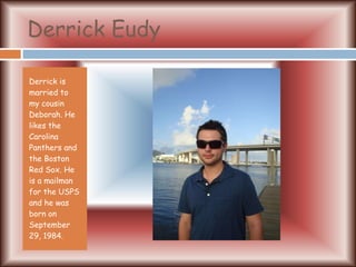 Derrick Eudy Derrick is married to my cousin Deborah. He likes the Carolina Panthers and the Boston Red Sox. He is a mailman for the USPS and he was born on September 29, 1984. 