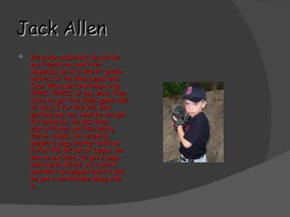 Jack Allen He is my cousin but he can be my friend too, can’t he? Anyways, he is in the 4 th  grade ad he is 9. He likes Legos and Star Wars and anything to do WWI, WWII, or any wars. Ever since he got the Video game Call of Duty 3 for the Wii, he’s getting any war book he can get his hands on. He also likes Harry Potter and the Harry Potter books. He recently helped a Lego master build an 8-foot R2-D2 out of Legos. He was so excited. He got a Lego block with R2-D2 on it and it said that he helped build it and he got a certificate along with it.  