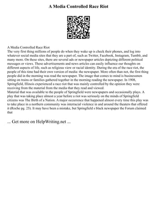 A Media Controlled Race Riot
A Media Controlled Race Riot
The very first thing millions of people do when they wake up is check their phones, and log into
whatever social media sites that they are a part of, such as Twitter, Facebook, Instagram, Tumblr, and
many more. On these sites, there are several ads or newspaper articles depicting different political
messages or views. These advertisements and news articles can easily influence our thoughts on
different aspects of life, such as religious view or racial identity. During the era of the race riot, the
people of this time had their own version of media: the newspaper. More often than not, the first thing
people did in the morning was read the newspaper. The image that comes to mind is businessmen
sitting on trains or families gathered together in the morning reading the newspaper. In 1908,
Springfield, Illinois experienced a race riot that was mainly controlled by the opinion they were
receiving from the material from the media that they read and viewed.
Material that was available to the people of Springfield were newspapers and occasionally plays. A
play that was taking place almost a year before a riot was seriously on the minds of Springfield
citizens was The Birth of a Nation. A major occurrence that happened almost every time this play was
to take place in a northern community was interracial violence in and around the theaters that offered
it (Roche pg. 25). It may have been a mistake, but Springfield s black newspaper the Forum claimed
that
... Get more on HelpWriting.net ...
 