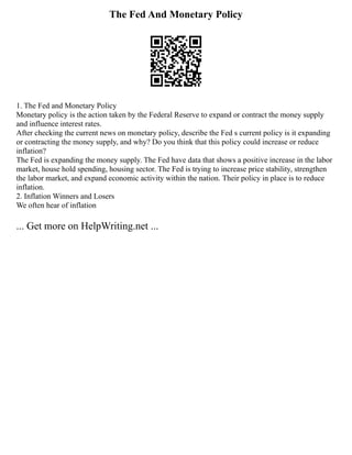 The Fed And Monetary Policy
1. The Fed and Monetary Policy
Monetary policy is the action taken by the Federal Reserve to expand or contract the money supply
and influence interest rates.
After checking the current news on monetary policy, describe the Fed s current policy is it expanding
or contracting the money supply, and why? Do you think that this policy could increase or reduce
inflation?
The Fed is expanding the money supply. The Fed have data that shows a positive increase in the labor
market, house hold spending, housing sector. The Fed is trying to increase price stability, strengthen
the labor market, and expand economic activity within the nation. Their policy in place is to reduce
inflation.
2. Inflation Winners and Losers
We often hear of inflation
... Get more on HelpWriting.net ...
 