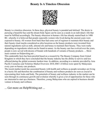 Beauty Is A Timeless Obsession
Beauty is a timeless obsession. In these days, physical beauty is paraded and idolised. The desire in
pursuing a beautiful face and the dream body figure can be seen as a needs in an individual s life that
must be fulfilled accordingly. The beauty obsession in human s life has already started back in 1400
BC, whereby it is believed that people especially women who lived during the ancient years were
exposed to beauty. All women from back then had some sort of regimen to maintain their beauty and
their beauty ritual maybe considered as ultra luxurious as the beauty products were invented from
natural ingredients such as milk, almond oils and honey to maintain their beauty. They were really
depending on ingredients which can be found in nature. As the beauty care has evolved over the years,
people is now served with dozens of brands with hundreds of variants of beauty products. ... Show
more content on Helpwriting.net ...
This undeniable facts has been proofed based on a research by The Beauty Company from United
Kingdom in which they have concluded that the beauty industry has the ability to survive and less
affected during the global economic hardest time. In addition, according to a statistic provided by Asia
Pacific Cosmetics and Toiletries Market Overview 2010, RM 1.6 billion were spent by Malaysians
every year on beauty care products.
The recent market needs has associated beauty with health and wellness as people nowadays are living
in a hectic life and therefore the combination of beauty and wellness products are seen as crucial in
rejuvenating their looks and body. The potentials of beauty and wellness industry in the market can be
seen through its continuous growth and evolution whereby it gives a lot of opportunities for those who
are interested to start up a business. Therefore, young Malaysians who are aspired in business should
venture in beauty and wellness
... Get more on HelpWriting.net ...
 