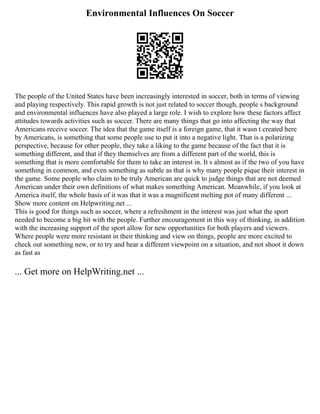 Environmental Influences On Soccer
The people of the United States have been increasingly interested in soccer, both in terms of viewing
and playing respectively. This rapid growth is not just related to soccer though, people s background
and environmental influences have also played a large role. I wish to explore how these factors affect
attitudes towards activities such as soccer. There are many things that go into affecting the way that
Americans receive soccer. The idea that the game itself is a foreign game, that it wasn t created here
by Americans, is something that some people use to put it into a negative light. That is a polarizing
perspective, because for other people, they take a liking to the game because of the fact that it is
something different, and that if they themselves are from a different part of the world, this is
something that is more comfortable for them to take an interest in. It s almost as if the two of you have
something in common, and even something as subtle as that is why many people pique their interest in
the game. Some people who claim to be truly American are quick to judge things that are not deemed
American under their own definitions of what makes something American. Meanwhile, if you look at
America itself, the whole basis of it was that it was a magnificent melting pot of many different ...
Show more content on Helpwriting.net ...
This is good for things such as soccer, where a refreshment in the interest was just what the sport
needed to become a big hit with the people. Further encouragement in this way of thinking, in addition
with the increasing support of the sport allow for new opportunities for both players and viewers.
Where people were more resistant in their thinking and view on things, people are more excited to
check out something new, or to try and hear a different viewpoint on a situation, and not shoot it down
as fast as
... Get more on HelpWriting.net ...
 
