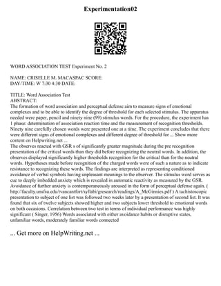 Experimentation02
WORD ASSOCIATION TEST Experiment No. 2
NAME: CRISELLE M. MACASPAC SCORE:
DAY/TIME: W 7:30 4:30 DATE:
TITLE: Word Association Test
ABSTRACT:
The formation of word association and perceptual defense aim to measure signs of emotional
complexes and to be able to identify the degree of threshold for each selected stimulus. The apparatus
needed were paper, pencil and ninety nine (99) stimulus words. For the procedure, the experiment has
1 phase: determination of association reaction time and the measurement of recognition thresholds.
Ninety nine carefully chosen words were presented one at a time. The experiment concludes that there
were different signs of emotional complexes and different degree of threshold for ... Show more
content on Helpwriting.net ...
The observes reacted with GSR s of significantly greater magnitude during the pre recognition
presentation of the critical words than they did before recognizing the neutral words. In addition, the
observes displayed significantly higher thresholds recognition for the critical than for the neutral
words. Hypotheses made before recognition of the charged words were of such a nature as to indicate
resistance to recognizing these words. The findings are interpreted as representing conditioned
avoidance of verbal symbols having unpleasant meanings to the observer. The stimulus word serves as
cue to deeply imbedded anxiety which is revealed in automatic reactivity as measured by the GSR.
Avoidance of further anxiety is contemporaneously aroused in the form of perceptual defense again. (
http://faculty.unsfsu.edu/tvancantfort/syllabi/gresearch/readings/A_McGinnies.pdf ) A tachistoscopic
presentation to subject of one list was followed two weeks later by a presentation of second list. It was
found that six of twelve subjects showed higher and two subjects lower threshold to emotional words
on both occasions. Correlation between two test in terms of individual performance was highly
significant ( Singer, 1956) Words associated with either avoidance habits or disruptive states,
unfamiliar words, moderately familiar words connected
... Get more on HelpWriting.net ...
 