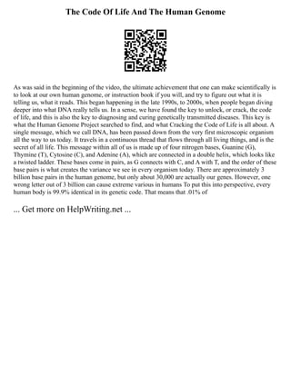 The Code Of Life And The Human Genome
As was said in the beginning of the video, the ultimate achievement that one can make scientifically is
to look at our own human genome, or instruction book if you will, and try to figure out what it is
telling us, what it reads. This began happening in the late 1990s, to 2000s, when people began diving
deeper into what DNA really tells us. In a sense, we have found the key to unlock, or crack, the code
of life, and this is also the key to diagnosing and curing genetically transmitted diseases. This key is
what the Human Genome Project searched to find, and what Cracking the Code of Life is all about. A
single message, which we call DNA, has been passed down from the very first microscopic organism
all the way to us today. It travels in a continuous thread that flows through all living things, and is the
secret of all life. This message within all of us is made up of four nitrogen bases, Guanine (G),
Thymine (T), Cytosine (C), and Adenine (A), which are connected in a double helix, which looks like
a twisted ladder. These bases come in pairs, as G connects with C, and A with T, and the order of these
base pairs is what creates the variance we see in every organism today. There are approximately 3
billion base pairs in the human genome, but only about 30,000 are actually our genes. However, one
wrong letter out of 3 billion can cause extreme various in humans To put this into perspective, every
human body is 99.9% identical in its genetic code. That means that .01% of
... Get more on HelpWriting.net ...
 