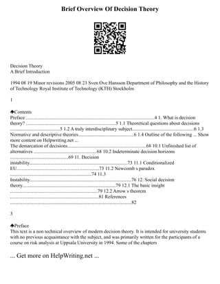 Brief Overview Of Decision Theory
Decision Theory
A Brief Introduction
1994 08 19 Minor revisions 2005 08 23 Sven Ove Hansson Department of Philosophy and the History
of Technology Royal Institute of Technology (KTH) Stockholm
1
Contents
Preface ..........................................................................................................4 1. What is decision
theory? ..........................................................................5 1.1 Theoretical questions about decisions
.........................................5 1.2 A truly interdisciplinary subject...................................................6 1.3
Normative and descriptive theories..............................................6 1.4 Outline of the following ... Show
more content on Helpwriting.net ...
The demarcation of decisions.................................................................68 10.1 Unfinished list of
alternatives ....................................................68 10.2 Indeterminate decision horizons
................................................69 11. Decision
instability.................................................................................73 11.1 Conditionalized
EU....................................................................73 11.2 Newcomb s paradox
...................................................................74 11.3
Instability....................................................................................76 12. Social decision
theory.............................................................................79 12.1 The basic insight
........................................................................79 12.2 Arrow s theorem
.........................................................................81 References
....................................................................................................82
3
Preface
This text is a non technical overview of modern decision theory. It is intended for university students
with no previous acquaintance with the subject, and was primarily written for the participants of a
course on risk analysis at Uppsala University in 1994. Some of the chapters
... Get more on HelpWriting.net ...
 