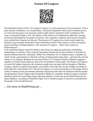 Feature Of Congress
One Important Feature of the U.S Congress Congress is a vital component of our government. It has a
great amount of authority over foreign affairs, a bicameral legislature which seeks to balance power,
as well as having power over economic matters under Article I Section 8 of the Constitution (The
Logic of American Politics, 219). The failures of the Articles of Confederation called for a stronger
government demanded by the people of America. The Legislative, Judicial, and Executive branches
were created thus Congress was formed. These powers of Congress have much control under the
branches of government, being able to deal with affairs outside of the country as well as having the
Senate and House of Representatives. The structure of Congress ... Show more content on
Helpwriting.net ...
In the Federalists Papers written by Publius, their focus was opposing ratification and building
independence in America. They wanted to demoralize factions due to their tendency to be based on
interests different than the community. Within The Federalist, No.10, Madison states, A republic, by
which I mean a government in which the scheme of representation takes place ...promises the cure for
which we are seeking ( Readings In American Politics, 55). Instead of factions, Madison suggests a
republic be formed which represents and solves the problems of the people. The features of Congress
to control the budget imposed on the American people does not align with the thoughts of Madison.
Congress, chosen to represent the people, were unable to provide cures for the mishaps occurring on
both April 2011 and October 2013. The job of Congress is to solve the problems of the people when it
comes to funding certain government operations and passing bills that will ultimately help the people,
and during these times Congress did not uphold to Madison s standards. Instead, Congress remained
deadlock and let the issues linger longer than they should ve which may not be federal behavior per
James Madison. According to Federalists Paper, No.51, Madison spoke of, the power surrendered by
the people is first divided between
... Get more on HelpWriting.net ...
 