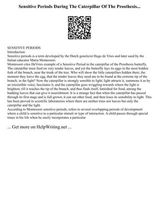 Sensitive Periods During The Caterpillar Of The Prosthesis...
SENSITIVE PERIODS
Introduction:
Sensitive periods is a term developed by the Dutch geneticist Hugo de Vries and later used by the
Italian educator Maria Montessori.
Montessori cites DeVries example of a Sensitive Period in the caterpillar of the Prosthesis butterfly.
The caterpillar must feed on very tender leaves, and yet the butterfly lays its eggs in the most hidden
fork of the branch, near the trunk of the tree. Who will show the little caterpillars hidden there, the
moment they leave the egg, that the tender leaves they need are to be found at the extreme tip of the
branch, in the light? Now the caterpillar is strongly sensible to light; light attracts it, summons it as by
an irresistible voice, fascinates it, and the caterpillar goes wriggling towards where the light is
brightest, till it reaches the tip of the branch, and thus finds itself, famished for food, among the
budding leaves that can give it nourishment. It is a strange fact that when the caterpillar has passed
through its first stage and is full grown, it can eat other food, and then loses its sensibility to light. This
has been proved in scientific laboratories where there are neither trees nor leaves but only the
caterpillar and the light.
According to Montessori sensitive periods, refers to several overlapping periods of development
where a child is sensitive to a particular stimuli or type of interaction. A child passes through special
times in his life when he easily incorporates a particular
... Get more on HelpWriting.net ...
 