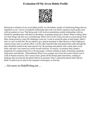 Evaluation Of My Seven Habits Profile
During the evaluation of my seven habits profile, my life balance speaks of maintaining things that are
important to you. I am in a wonderful relationship and work very hard to spend as much quality time
with my partner as I can. That being said, I still work at maintaining outside relationships with my
friends by spending time with them on the phone, or perhaps going out to dinner. When working, there
are when things can feel very overwhelming. What I strive to do is take one task at a time and go from
there, being proactive when life challenges come up. I work at seeing the glass as half empty, rather I
strive to see it as half full. We are asked to give special treatment to other doctors or their employees
whenever they enter or call the office, I on the other hand feel that each patient that walks through the
door should be treated in the same special way. By greeting each patient with a smile and a sweet
hello, and only I can control my action toward someone. In essence, we propose that a leader s
propensity for compassionate love will encourage a virtuous attitude in terms of humility, gratitude,
forgiveness and altruism . (Dierendonck) When I was younger one of my first career choices was to
work in human resources, but I seem to have gotten off the beaten path somewhere, working in
banking, then moving into the dental field as an assistant. Once I entered the dental field I did not
think I would every re enter to the corporate world again, as time has
... Get more on HelpWriting.net ...
 