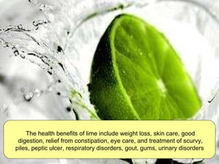 The health benefits of lime include weight loss, skin care, good digestion, relief from constipation, eye care, and treatment of scurvy, piles, peptic ulcer, respiratory disorders, gout, gums, urinary disorders   