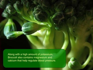 Along with a high amount of potassium, Broccoli also contains magnesium and calcium that help regulate blood pressure.  