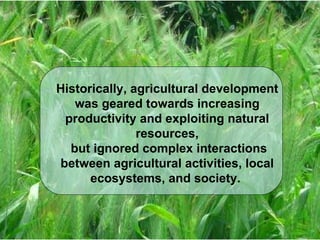 Historically, agricultural development was geared towards increasing productivity and exploiting natural resources, but ignored complex interactions between agricultural activities, local ecosystems, and society.  