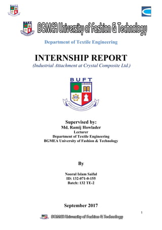 1
Department of Textile Engineering
INTERNSHIP REPORT
(Industrial Attachment at Crystal Composite Ltd.)
Supervised by:
Md. Ramij Howlader
Lecturer
Department of Textile Engineering
BGMEA University of Fashion & Technology
By
Noorul Islam Saiful
ID: 132-071-0-155
Batch: 132 TE-2
September 2017
 
