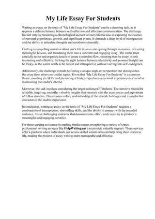 My Life Essay For Students
Writing an essay on the topic of "My Life Essay For Students" can be a daunting task, as it
requires a delicate balance between self-reflection and effective communication. The challenge
lies not only in presenting a chronological account of one's life but also in capturing the essence
of personal experiences, growth, and significant events. It demands a deep level of introspection
and the ability to articulate thoughts and emotions coherently.
Crafting a compelling narrative about one's life involves navigating through memories, extracting
meaningful lessons, and translating them into a coherent and engaging essay. The writer must
carefully select and organize details to create a seamless flow, ensuring that the essay is both
interesting and reflective. Striking the right balance between objectivity and personal insight can
be tricky, as the writer needs to be honest and introspective without veering into self-indulgence.
Additionally, the challenge extends to finding a unique angle or perspective that distinguishes
the essay from others on similar topics. Given that "My Life Essay For Students" is a common
theme, avoiding clichГ©s and presenting a fresh perspective on personal experiences is crucial to
maintaining the reader's interest.
Moreover, the task involves considering the target audienceвЂ”students. The narrative should be
relatable, inspiring, and offer valuable insights that resonate with the experiences and aspirations
of fellow students. This requires a deep understanding of the shared challenges and triumphs that
characterize the student experience.
In conclusion, writing an essay on the topic of "My Life Essay For Students" requires a
combination of introspection, storytelling skills, and the ability to connect with the intended
audience. It is a challenging endeavor that demands time, effort, and creativity to produce a
meaningful and engaging narrative.
For those seeking assistance in crafting similar essays or exploring a variety of topics,
professional writing services like HelpWriting.net can provide valuable support. These services
offer a platform where individuals can access skilled writers who can help bring their stories to
life, making the process of essay writing more manageable and effective.
My Life Essay For Students My Life Essay For Students
 