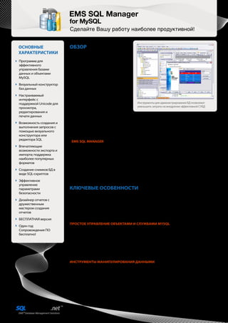 EMS SQL Manager
                         for MySQL
                         Сделайте Вашу работу наиболее продуктивной!


ОСНОВНЫЕ                 ОБЗОР
ХАРАКТЕРИСТИКИ           Современные      системы    управления
                         базами данных, построенные на техноло-
Программа для            гии SQL, являются основой для организа-
эффективного             ции хранилищ информации в любой
управления базами        компании и играют важную роль в реали-
данных и объектами       зации повседневных бизнес задач. Для
MySQL                    эффективного управления хранилищами
                         необходимы решения, которые помогли
Визуальный конструктор   бы улучшить обслуживание и упростить
баз данных               процесс администрирования баз данных.
                         Хотя предприятия могут установить и
Настраиваемый            использовать только инструменты, входя-
интерфейс с              щие в комплект поставки СУБД по умолча-
поддержкой Unicode для   нию, очень часто эти инструменты не         Инструменты для администрирования БД позволяют
просмотра,                                                           уменьшить затраты на внедрение эффективной СУБД
                         предоставляют всю необходимую функ-
редактирования и         циональность для разработки и обслу-
печати данных            живания баз данных. Концепция управления базами данных тесно связана с типовыми прикладными зада-
                         чами, такими как проектирование БД, обеспечение целостности данных, синхронизация обновления
Возможность создания и   данных, безопасность данных и многими другими. С помощью соответствующих программ разработчик БД
выполнения запросов с    может сократить количество ошибок, увеличить скорость анализа, повысить эффективность проектирова-
помощью визуального      ния и внедрения приложений для работы с базами данных. Таким образом, профессиональные инструмен-
конструктора или         ты для администраторов БД позволяют уменьшить затраты на внедрение эффективной СУБД.
редактора SQL
                         EMS SQL MANAGER — это высокопроизводительная программа для разработки баз данных и админи-
Впечатляющие             стрирования сервера MySQL. Она облегчает выполнение всех задач, связанных с управлением базами
возможности экспорта и   данных, начиная с момента создания БД и заканчивая повседневным обслуживанием, поддержкой и рабо-
импорта; поддержка       той с данными. EMS SQL Manager предоставляет множество полезных инструментов, которые удовлетворят
                         все потребности администраторов и разработчиков баз данных. Программа облегчает и ускоряет процесс
наиболее популярных
                         создания и редактирования объектов баз данных MySQL и позволяет выполнять сценарии SQL, управлять
форматов
                         пользователями и их привилегиями, визуально создавать запросы SQL, извлекать, распечатывать и выпол-
Создание снимков БД в    нять поиск по метаданным, импортировать и экспортировать данные в 17 доступных форматов, просматри-
виде SQL-скриптов        вать и редактировать поля BLOB и многое другое. Современный, графический интерфейс и оптимальная
                         система мастеров настроек будут понятны даже новичку. EMS SQL Manager значительно облегчит вашу
Эффективное              работу с базами данных MySQL!
управление
параметрами              КЛЮЧЕВЫЕ ОСОБЕННОСТИ
безопасности             SQL Manager работает со всеми актуальными версиями MySQL c 3.23 по 6.0 и поддерживает все новейшие
                         разработки, реализованные в этой СУБД. Программа предоставляет возможность сделать процесс управле-
Дизайнер отчетов с
                         ния и создания баз данных MySQL более простым и результативным благодаря множеству различных
дружественным
                         инструментов. Вы можете одновременно работать с несколькими базами данных, расположенными на
мастером создания
                         различных серверах, что обеспечит эффективную обработку данных. Программа обладает дружественным
отчетов                  графическим интерфейсом и широким набором полезных средств для разработки и администрирования
БЕСПЛАТНАЯ версия        баз данных.
                         ПРОСТОЕ УПРАВЛЕНИЕ ОБЪЕКТАМИ И СЛУЖБАМИ MYSQL
Один год
                         Современные серверы MySQL имеют множество служб и объектов, таких как базы данных, элементы
Сопровождения ПО
                         безопасности, таблицы, представления и триггеры, функции и процедуры, параметры активности сервера и
бесплатно!
                         его конфигурации, объекты-события и многие другие. С помощью SQL Manager вы можете легко управлять
                         большинством объектов MySQL и его нативными службами. Вы можете манипулировать базами данных и
                         схемами, таблицами и их подобъектами; проверять целостность данных; наблюдать за серверными пере-
                         менными; восстанавливать таблицы БД; получать информацию об активности пользователей; просматри-
                         вать конфигурацию сервера; анализировать и оптимизировать распределение ключей таблиц; работать с
                         резервными копиями и многое другое.
                         ИНСТРУМЕНТЫ МАНИПУЛИРОВАНИЯ ДАННЫМИ
                         Одной их ключевых особенностей SQL Manager является возможность просматривать, редактировать и
                         выполнять поиск по содержимому баз данных, что позволяет эффективно выбирать необходимые вам
                         данные. Программа обладает богатым функционалом для работы с содержимым баз данных, а также множе-
                         ством различных инструментов, таких как редактор BLOB с несколькими режимами просмотра данных BLOB,
                         возможность группировки данных, быстрый поиск и фильтрация, просмотр связей между таблицами,
                         табличный и карточный вид, мощная система печати, возможность копирования и вставки выбранных запи-
                         сей, а также дублирования элементов БД.
 