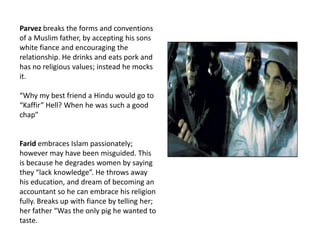 Parvez breaks the forms and conventions of a Muslim father, by accepting his sons white fianceand encouraging the relationship. He drinks and eats pork and has no religious values; instead he mocks it.“Why my best friend a Hindu would go to “Kaffir” Hell? When he was such a good chap”Farid embraces Islam passionately; however may have been misguided. This is because he degrades women by saying they “lack knowledge”. He throws away his education, and dream of becoming an accountant so he can embrace his religion  fully. Breaks up with fiance by telling her; her father “Was the only pig he wanted to taste.