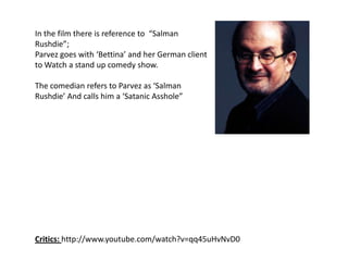 In the film there is reference to  “Salman Rushdie”;Parvez goes with ‘Bettina’ and her German client to Watch a stand up comedy show.The comedian refers to Parvez as ‘Salman Rushdie’ And calls him a ‘Satanic Asshole”Critics: http://www.youtube.com/watch?v=qq45uHvNvD0