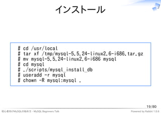 インストール


          #   cd /usr/local
          #   tar xf /tmp/mysql-5.5.24-linux2.6-i686.tar.gz
          #   mv mysql-5.5.24-linux2.6-i686 mysql
          #   cd mysql
          #   ./scripts/mysql_install_db
          #   useradd -r mysql
          #   chown -R mysql:mysql .



                                                                  19/80
初心者向けMySQLの始め方 - MySQL Beginners Talk                 Powered by Rabbit 1.0.6
 