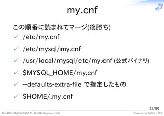 my.cnf
      この順番に読まれてマージ(後勝ち)
      ✓ /etc/my.cnf
      ✓ /etc/mysql/my.cnf
      ✓ /usr/local/mysql/etc/my.cnf (公式バイナリ)
      ✓ $MYSQL_HOME/my.cnf
      ✓ --defaults-extra-file で指定したもの
      ✓ $HOME/.my.cnf
                                                             22/80
初心者向けMySQLの始め方 - MySQL Beginners Talk            Powered by Rabbit 1.0.6
 