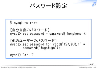 パスワード設定

         % mysql -u root
         [自分自身のパスワード]
         mysql> set password = password('hogehoge');
         [他のユーザーのパスワード]
         mysql> set password for root@'127.0.0.1' =
                password('fugafuga');
         mysql> Ctrl-D

                                                           38/80
初心者向けMySQLの始め方 - MySQL Beginners Talk          Powered by Rabbit 1.0.6
 