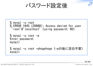 パスワード設定後

          % mysql -u root
          % ERROR 1045 (28000): Access denied for user
           'root'@'localhost' (using password: NO)

          % mysql -u root -p
          Enter password:
          mysql>

          % mysql -u root -phogehoge (-pの後に空白不要)
          mysql>

                                                              39/80
初心者向けMySQLの始め方 - MySQL Beginners Talk             Powered by Rabbit 1.0.6
 